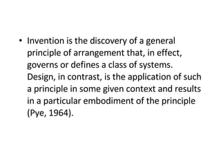 Invention is the discovery of a general principle of arrangement that, in effect, governs or defines a class of systems. Design, in contrast, is the application of such a principle in some given context and results in a particular embodiment of the principle (Pye, 1964). 
