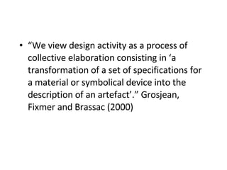 “ We view design activity as a process of collective elaboration consisting in ‘a transformation of a set of specifications for a material or symbolical device into the description of an artefact’.” Grosjean, Fixmer and Brassac (2000)   