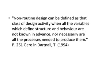"Non-routine design can be defined as that class of design activity when all the variables which define structure and behaviour are not known in advance, nor necessarily are all the processes needed to produce them." P. 261 Gero in Dartnall, T. (1994)   
