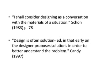 “ I shall consider designing as a conversation with the materials of a situation.” Schön (1983)   p. 78  "Design is often solution-led, in that early on the designer proposes solutions in order to better understand the problem." Candy (1997)   