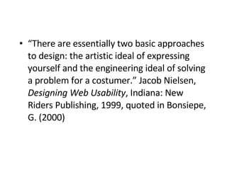 “ There are essentially two basic approaches to design: the artistic ideal of expressing yourself and the engineering ideal of solving a problem for a costumer.” Jacob Nielsen,  Designing Web Usability , Indiana: New Riders Publishing, 1999, quoted in Bonsiepe, G. (2000)   
