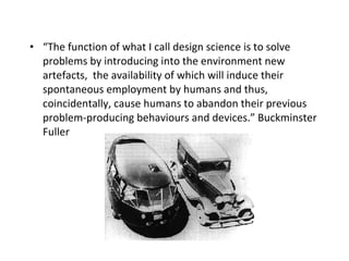 “ The function of what I call design science is to solve problems by introducing into the environment new artefacts,  the availability of which will induce their spontaneous employment by humans and thus, coincidentally, cause humans to abandon their previous problem-producing behaviours and devices.”  Buckminster Fuller 