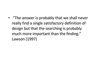 “ The answer is probably that we shall never really find a single satisfactory definition of design but that the searching is probably much more important than the finding.” Lawson (1997) 