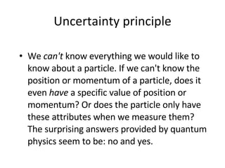 Uncertainty  principle W e  can't  know everything we would like to know   about a particle . I f we can't know the position or momentum of a particle, does  it  even  have  a specific value of position or momentum? Or does the particle only have these attributes when we measure them? The surprising answers provided by quantum physics seem to be: no and yes.  
