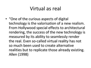 Virtual as real “ One of the curious aspects of digital technology is the valorisation of a new realism. From Hollywood special effects to architectural rendering, the success of the new technology is measured by its ability to seamlessly render the real. Even so-called virtual reality has not so much been used to create alternative realities but to replicate those already existing. Allen (1998)  