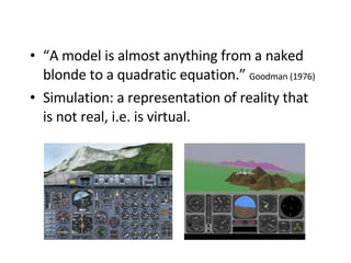 “ A model is almost anything from a naked blonde to a quadratic equation.”  Goodman (1976) Simulation: a representation of reality that is not real, i.e. is virtual. 