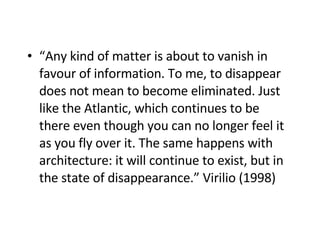 “ Any kind of matter is about to vanish in favour of information. To me, to disappear does not mean to become eliminated. Just like the Atlantic, which continues to be there even though you can no longer feel it as you fly over it. The same happens with architecture: it will continue to exist, but in the state of disappearance.” Virilio (1998)   