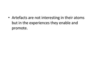 Artefacts are not interesting in their atoms but in the experiences they enable and promote. 