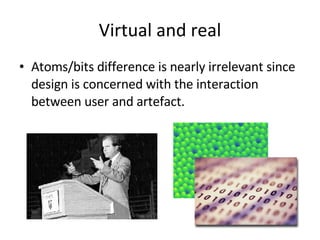 Virtual and real Atoms/bits difference is nearly irrelevant since design is concerned with the interaction between user and artefact. 