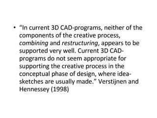 “ In current 3D CAD-programs, neither of the components of the creative process,  combining  and  restructuring , appears to be supported very well. Current 3D CAD-programs do not seem appropriate for supporting the creative process in the conceptual phase of design, where idea-sketches are usually made.” Verstijnen and Hennessey (1998)   
