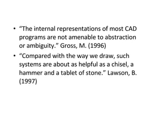 “ The internal representations of most CAD programs are not amenable to abstraction or ambiguity.” Gross, M. (1996)   “ Compared with the way we draw, such systems are about as helpful as a chisel, a hammer and a tablet of stone.” Lawson, B. (1997)   