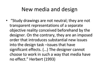 New media and design “ Study drawings are not neutral; they are not transparent representations of a separate objective reality conceived beforehand by the designer. On the contrary, they are an imposed order that introduces substantial new issues into the design task –issues that have significant effects. (…) The designer cannot choose to work in such a way that media have no effect.” Herbert (1993) 