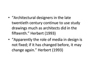 “ Architectural designers in the late twentieth century continue to use study drawings much as architects did in the fifteenth.” Herbert (1993)   “ Apparently the role of media in design is not fixed; if it has changed before, it may change again.” Herbert (1993)   