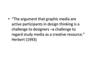 “ The argument that graphic media are active participants in design thinking is a challenge to designers –a challenge to regard study media as a creative resource.” Herbert (1993)   