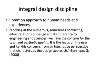 Integral design discipline Common approach to human needs and experiences. “ Looking at the numerous, sometimes conflicting, interpretations of design and its difference to engineering and sciences, we have the  concern for the user , and  aesthetic quality . It is the focus on the user and her/his concerns from an integrative perspective that characterizes the design approach.” Bonsiepe, G. (2000)   