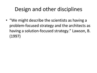 Design and other disciplines “ We might describe the scientists as having a problem-focused strategy and the architects as having a solution-focused strategy.” Lawson, B. (1997)   
