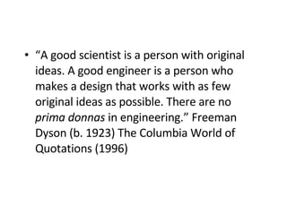 “ A good scientist is a person with original ideas. A good engineer   is a person who makes a design that works with as few original ideas as possible. There are no  prima donnas  in engineering.” Freeman Dyson (b. 1923)  The Columbia World of Quotations (1996)   