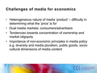 Challenges of media for economics 
• Heterogeneous nature of media ‘product’ – difficulty in 
determining what the ‘price’ is for 
• Dual media markets: consumers/advertisers 
• Tendencies towards concentration of ownership and 
market oligopoly 
• Importance of non-economic principles in media policy 
e.g. diversity and media pluralism, public goods, socio-cultural 
dimensions of media content 
 