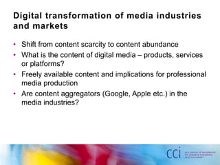Digital transformation of media industries 
and markets 
• Shift from content scarcity to content abundance 
• What is the content of digital media – products, services 
or platforms? 
• Freely available content and implications for professional 
media production 
• Are content aggregators (Google, Apple etc.) in the 
media industries? 
 