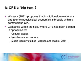 Is CPE a ‘big tent’? 
• Winseck (2011) proposes that institutional, evolutionary 
and (some) neoclassical economics is broadly within a 
commodious CPE 
• Contested within the field, where CPE has been defined 
in opposition to: 
– Cultural studies 
– Neoclassical economics 
– Media industry studies (Meehan and Wasko, 2014) 
 