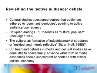 Revisiting the ‘active audience’ debate 
• Cultural studies questioned degree that audiences 
adhered to ‘dominant ideologies’, pointing to active 
audience/user agency 
• Critiqued among CPE theorists as ‘cultural populism’ 
(McGuigan 1992) 
• The cultural as formative of industrial/market structures 
or ‘residual and merely reflective’ (Stuart Hall, 1986)? 
• But heartland debates in media and cultural studies have 
done little to conceptually advance what form of media 
economics should supplement or contend with critical 
political economy 
 