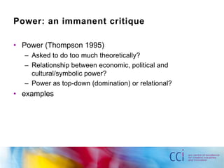 Power: an immanent critique 
• Power (Thompson 1995) 
– Asked to do too much theoretically? 
– Relationship between economic, political and 
cultural/symbolic power? 
– Power as top-down (domination) or relational? 
• examples 
 