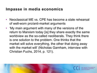 Impasse in media economics 
• Neoclassical ME vs. CPE has become a stale rehearsal 
of well-worn pro/anti-market arguments 
• ‘My main argument with many of the versions of the 
return to Marxism today [is] they share exactly the same 
worldview as the so-called neoliberals. They think there 
is one solution to the problem. One thinks that the 
market will solve everything, the other that doing away 
with the market will’ (Nicholas Garnham, interview with 
Christian Fuchs, 2014, p. 121). 
 