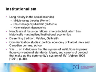 Institutionalism 
• Long history in the social sciences 
– Middle-range theories (Merton) 
– Structure/agency dialectic (Giddens) 
– Historical path-dependency 
• Neoclassical focus on rational choice individualism has 
historically marginalised institutional economics 
• Dissenting tradition: Veblen, Galbraith 
• Communication studies: political economy of Harold Innis and 
Canadian comms. school 
• ‘it is … on individuals that the system of institutions imposes 
those conventional standards, ideals, and canons of conduct 
that make up the community’s system of life’ (Veblen 1909 
[1961], p. 38). 
 