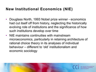 New Institutional Economics (NIE) 
• Douglass North, 1993 Nobel prize winner - economics 
had cut itself off from history, neglecting the historically 
evolving role of institutions and the significance of how 
such institutions develop over time 
• NIE maintains continuities with mainstream 
microeconomics, particularly in retaining architecture of 
rational choice theory in its analyses of individual 
behaviour – different to ‘old’ institutionalism and 
economic sociology 
 