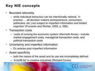 Key NIE concepts 
• Bounded rationality 
– while individual behaviour can be intentionally rational, ‘in 
practice … all decision makers (entrepreneurs, consumers, 
politicians, etc.) act subject to imperfect information and limited 
cognition’ (Furubotn and Richter, 2005, p. 556). 
• Transaction costs 
– ‘costs of running the economic system’ (Kenneth Arrow) - include 
market engagement costs, managerial transaction costs, and 
political transaction costs 
• Uncertainty and imperfect information 
– Ex ante/ex post imperfect information 
• Asset specificity 
– both the nature of the asset and its use are incompletely defined 
– ‘A list/B list’ in creative industries (Richard Caves) 
 