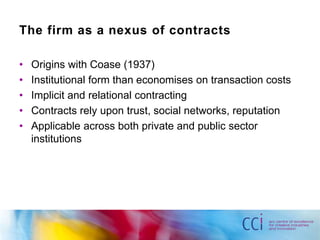 The firm as a nexus of contracts 
• Origins with Coase (1937) 
• Institutional form than economises on transaction costs 
• Implicit and relational contracting 
• Contracts rely upon trust, social networks, reputation 
• Applicable across both private and public sector 
institutions 
 