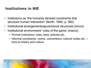 Institutions in NIE 
• institutions as ‘the humanly devised constraints that 
structure human interaction’ (North, 1994, p. 360) 
• Institutional arrangements/governance structures (micro) 
• Institutional environment/ ‘rules of the game’ (macro) 
– Formal institutions: rules, laws, policies etc. 
– Informal constraints: norms, conventions, cultural codes etc. – 
links to history and culture 
 