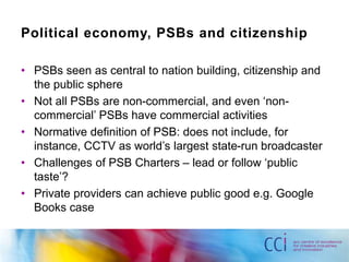 Political economy, PSBs and citizenship 
• PSBs seen as central to nation building, citizenship and 
the public sphere 
• Not all PSBs are non-commercial, and even ‘non-commercial’ 
PSBs have commercial activities 
• Normative definition of PSB: does not include, for 
instance, CCTV as world’s largest state-run broadcaster 
• Challenges of PSB Charters – lead or follow ‘public 
taste’? 
• Private providers can achieve public good e.g. Google 
Books case 
 