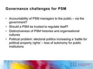 Governance challenges for PSM 
• Accountability of PSM managers to the public – via the 
government? 
• Should a PSM be trusted to regulate itself? 
• Distinctiveness of PSM histories and organisational 
cultures 
• Political problem: electoral politics increasing a ‘battle for 
political property rights’ – loss of autonomy for public 
institutions 
 