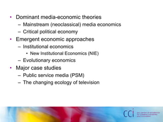 • Dominant media-economic theories 
– Mainstream (neoclassical) media economics 
– Critical political economy 
• Emergent economic approaches 
– Institutional economics 
• New Institutional Economics (NIE) 
– Evolutionary economics 
• Major case studies 
– Public service media (PSM) 
– The changing ecology of television 
 