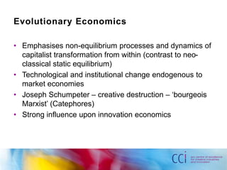 Evolutionary Economics 
• Emphasises non-equilibrium processes and dynamics of 
capitalist transformation from within (contrast to neo-classical 
static equilibrium) 
• Technological and institutional change endogenous to 
market economies 
• Joseph Schumpeter – creative destruction – ‘bourgeois 
Marxist’ (Catephores) 
• Strong influence upon innovation economics 
 