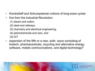• Kondratieff and Schumpeterian notions of long-wave cycles 
• five from the Industrial Revolution: 
(1) steam and cotton, 
(2) steel and railways, 
(3) chemistry and electrical engineering, 
(4) petrochemicals and cars, and 
(5) ICT 
• expansion of the fifth or a new, sixth, wave consisting of 
biotech, pharmaceuticals, recycling and alternative energy, 
software, mobile communications, and digital technology? 
 
