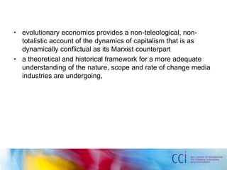 • evolutionary economics provides a non-teleological, non-totalistic 
account of the dynamics of capitalism that is as 
dynamically conflictual as its Marxist counterpart 
• a theoretical and historical framework for a more adequate 
understanding of the nature, scope and rate of change media 
industries are undergoing, 
 
