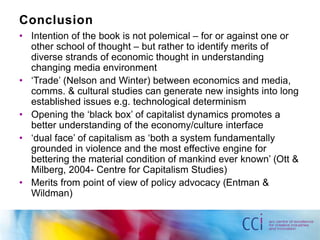 Conclusion 
• Intention of the book is not polemical – for or against one or 
other school of thought – but rather to identify merits of 
diverse strands of economic thought in understanding 
changing media environment 
• ‘Trade’ (Nelson and Winter) between economics and media, 
comms. & cultural studies can generate new insights into long 
established issues e.g. technological determinism 
• Opening the ‘black box’ of capitalist dynamics promotes a 
better understanding of the economy/culture interface 
• ‘dual face’ of capitalism as ‘both a system fundamentally 
grounded in violence and the most effective engine for 
bettering the material condition of mankind ever known’ (Ott & 
Milberg, 2004- Centre for Capitalism Studies) 
• Merits from point of view of policy advocacy (Entman & 
Wildman) 
