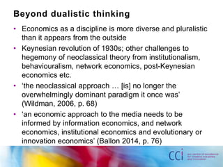 Beyond dualistic thinking 
• Economics as a discipline is more diverse and pluralistic 
than it appears from the outside 
• Keynesian revolution of 1930s; other challenges to 
hegemony of neoclassical theory from institutionalism, 
behaviouralism, network economics, post-Keynesian 
economics etc. 
• ‘the neoclassical approach … [is] no longer the 
overwhelmingly dominant paradigm it once was’ 
(Wildman, 2006, p. 68) 
• ‘an economic approach to the media needs to be 
informed by information economics, and network 
economics, institutional economics and evolutionary or 
innovation economics’ (Ballon 2014, p. 76) 
 