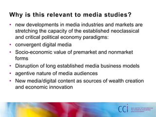 Why is this relevant to media studies? 
• new developments in media industries and markets are 
stretching the capacity of the established neoclassical 
and critical political economy paradigms: 
• convergent digital media 
• Socio-economic value of premarket and nonmarket 
forms 
• Disruption of long established media business models 
• agentive nature of media audiences 
• New media/digital content as sources of wealth creation 
and economic innovation 
 