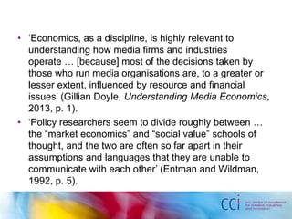 • ‘Economics, as a discipline, is highly relevant to 
understanding how media firms and industries 
operate … [because] most of the decisions taken by 
those who run media organisations are, to a greater or 
lesser extent, influenced by resource and financial 
issues’ (Gillian Doyle, Understanding Media Economics, 
2013, p. 1). 
• ‘Policy researchers seem to divide roughly between … 
the “market economics” and “social value” schools of 
thought, and the two are often so far apart in their 
assumptions and languages that they are unable to 
communicate with each other’ (Entman and Wildman, 
1992, p. 5). 
 