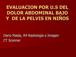 EVALUACION POR U.S DEL
 DOLOR ABDOMINAL BAJO
 Y DE LA PELVIS EN NIÑOS


Dario Maida, R4 Radiología e Imagen
CT Scanner
 
