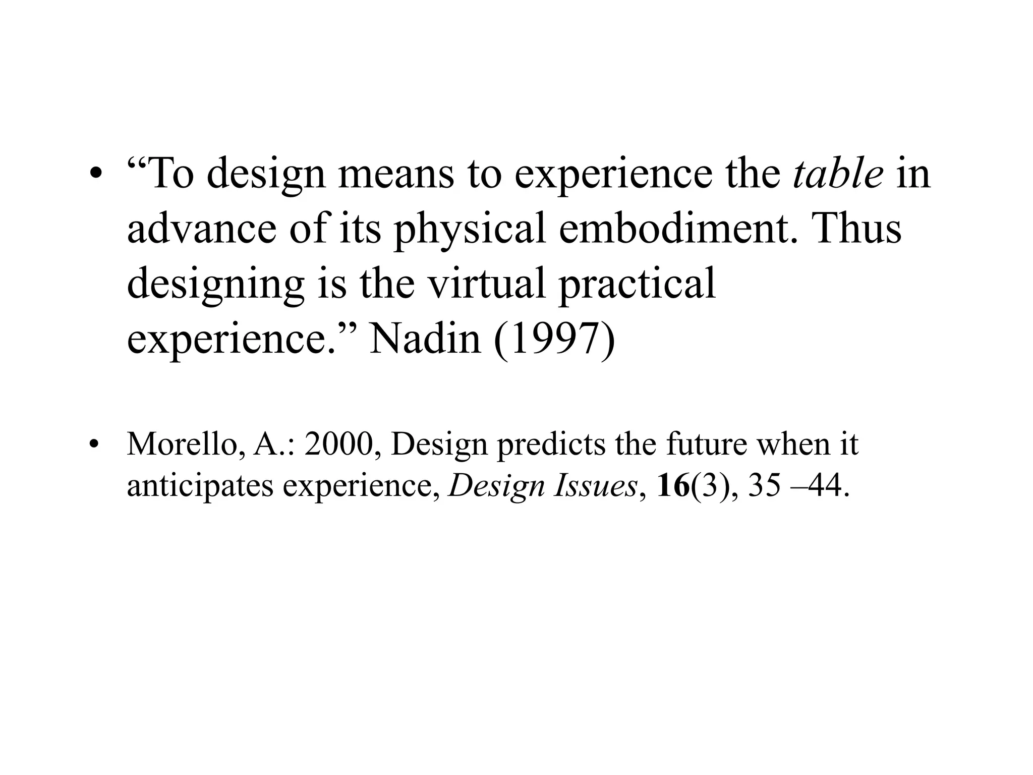 • “To design means to experience the table in
advance of its physical embodiment. Thus
designing is the virtual practical
experience.” Nadin (1997)
• Morello, A.: 2000, Design predicts the future when it
anticipates experience, Design Issues, 16(3), 35 –44.
 