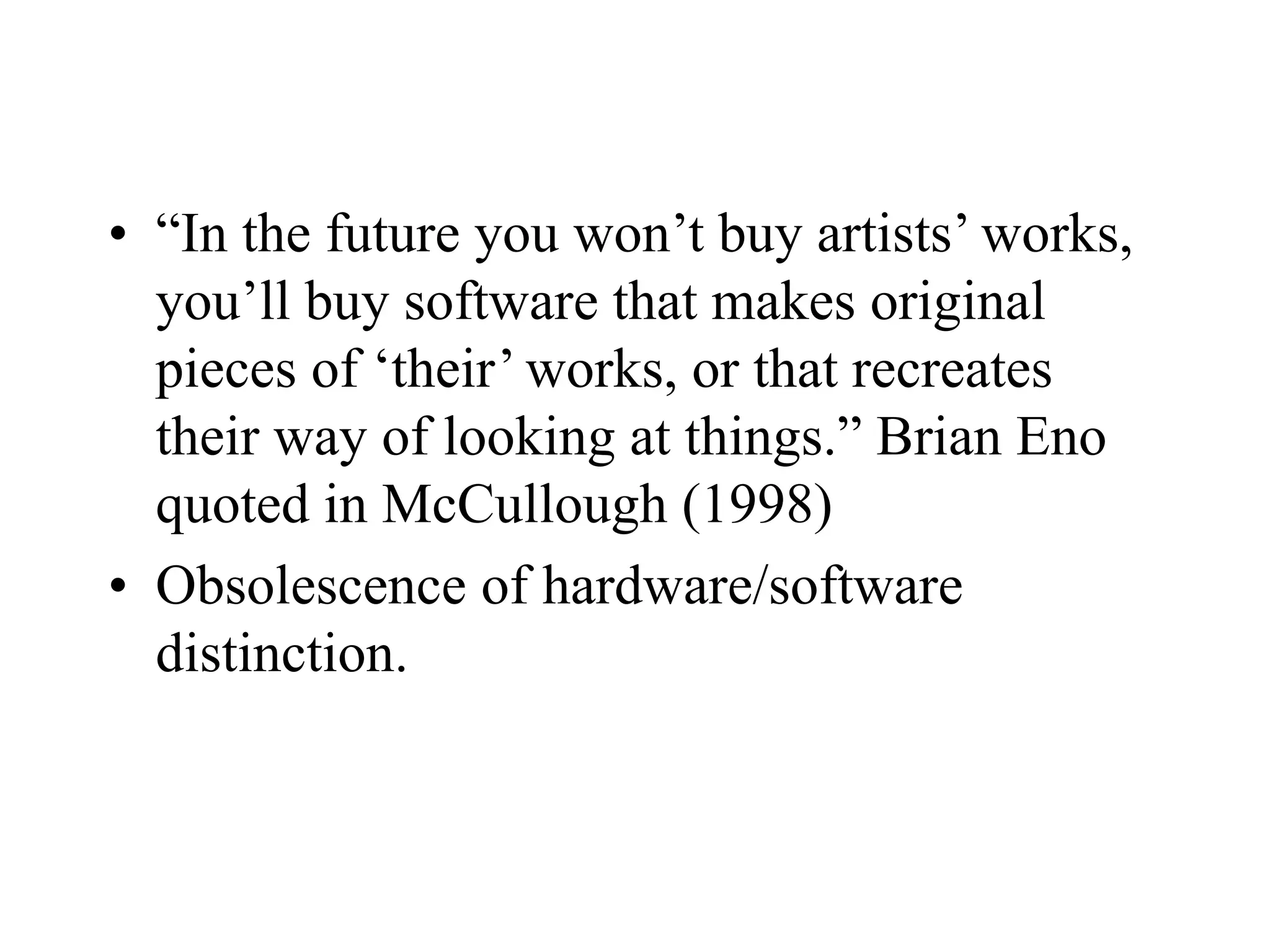 • “In the future you won’t buy artists’ works,
you’ll buy software that makes original
pieces of ‘their’ works, or that recreates
their way of looking at things.” Brian Eno
quoted in McCullough (1998)
• Obsolescence of hardware/software
distinction.
 