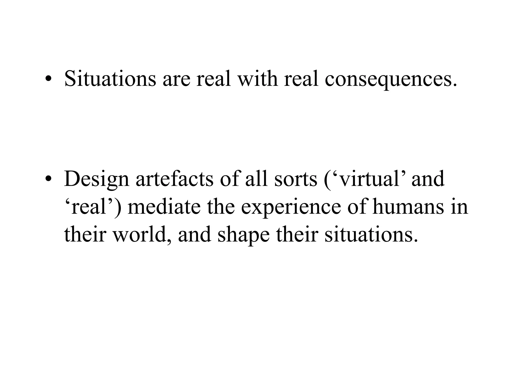 • Situations are real with real consequences.
• Design artefacts of all sorts (‘virtual’ and
‘real’) mediate the experience of humans in
their world, and shape their situations.
 