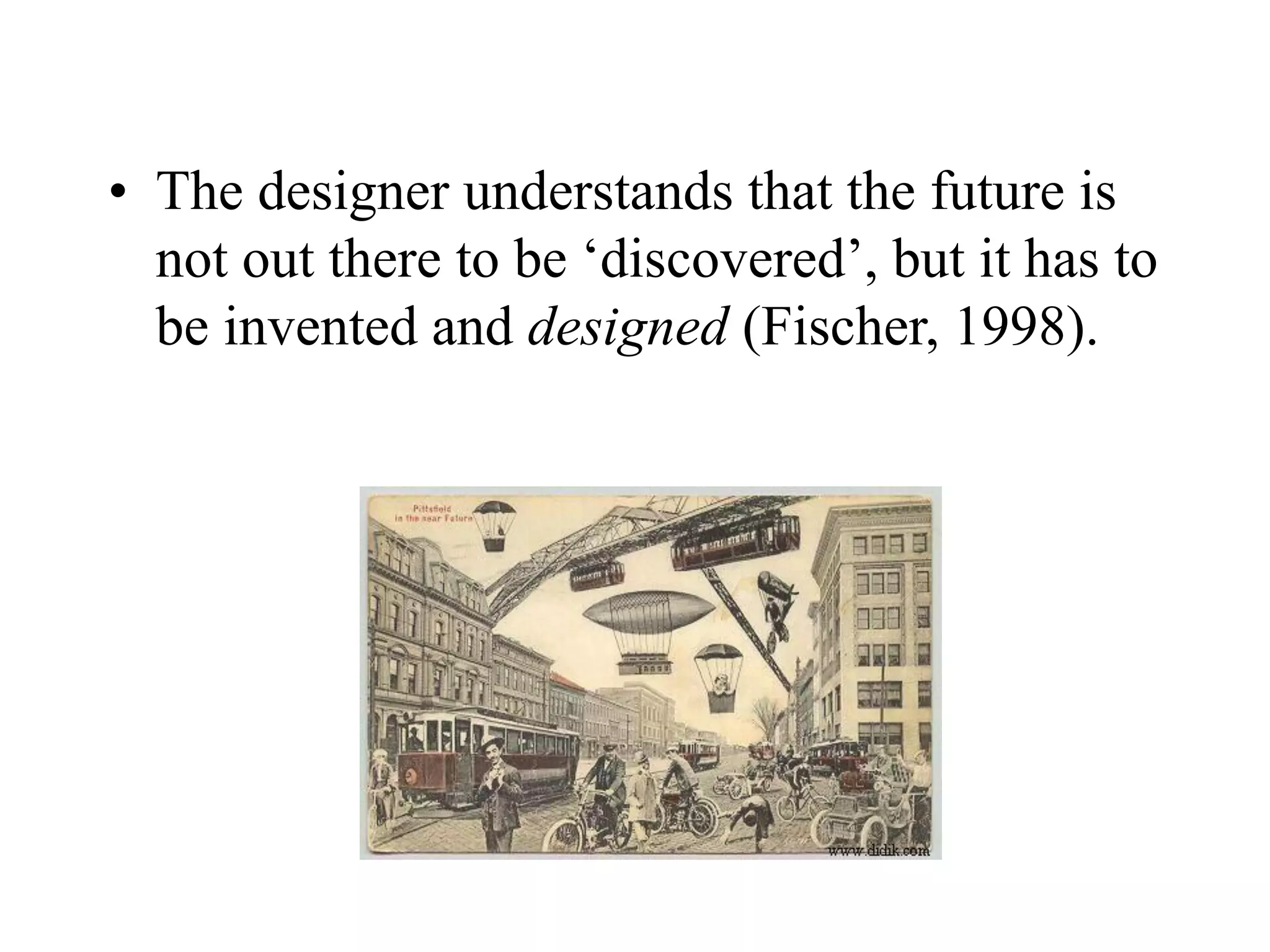 • The designer understands that the future is
not out there to be ‘discovered’, but it has to
be invented and designed (Fischer, 1998).
 