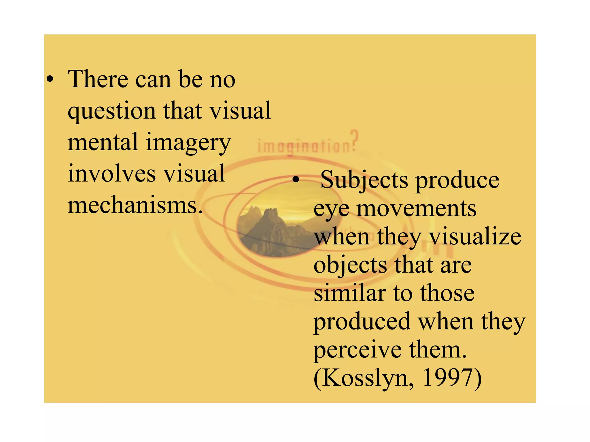 • There can be no
question that visual
mental imagery
involves visual
mechanisms.
• Subjects produce
eye movements
when they visualize
objects that are
similar to those
produced when they
perceive them.
(Kosslyn, 1997)
 