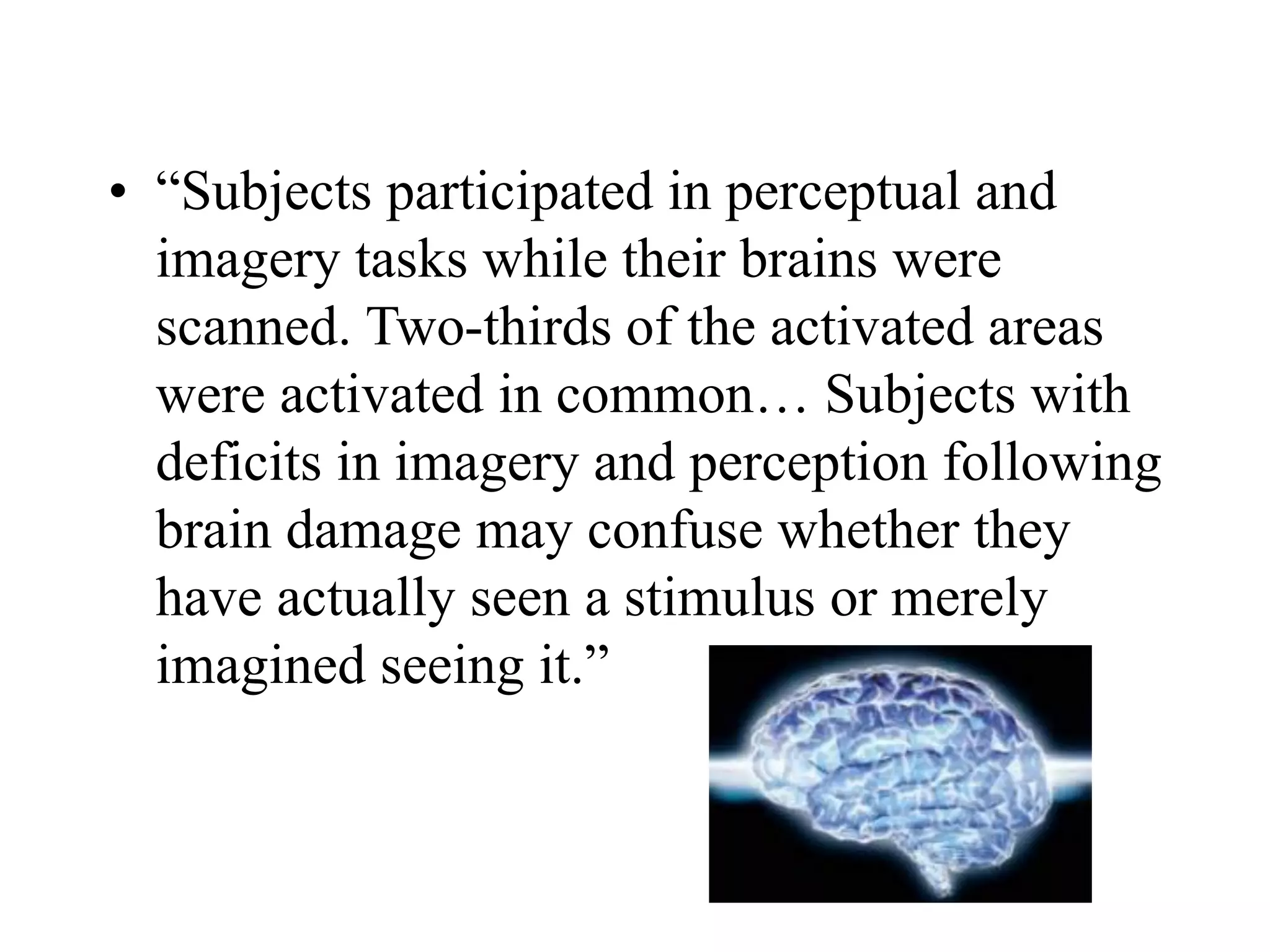 • “Subjects participated in perceptual and
imagery tasks while their brains were
scanned. Two-thirds of the activated areas
were activated in common… Subjects with
deficits in imagery and perception following
brain damage may confuse whether they
have actually seen a stimulus or merely
imagined seeing it.”
 