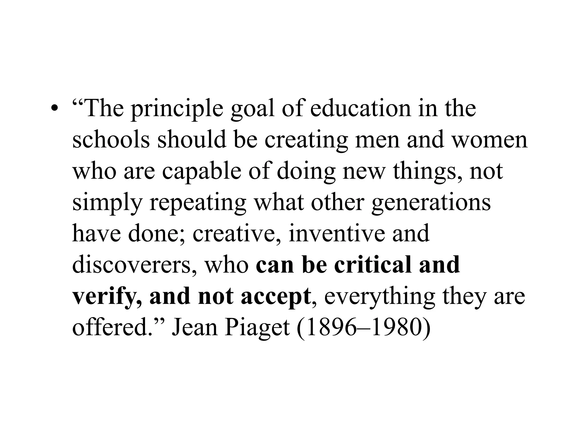• “The principle goal of education in the
schools should be creating men and women
who are capable of doing new things, not
simply repeating what other generations
have done; creative, inventive and
discoverers, who can be critical and
verify, and not accept, everything they are
offered.” Jean Piaget (1896–1980)
 
